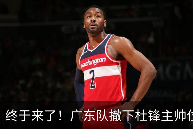 终于来了！广东队撤下杜锋主帅位置，新主教练正式曝光！
